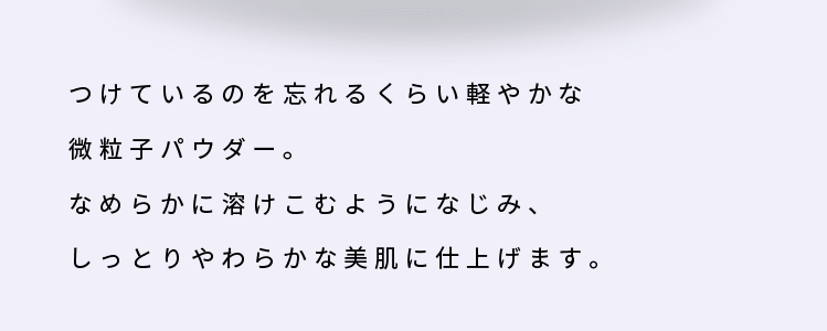 つけているのを忘れるくらい軽やかな微粒子パウダー。なめらかに溶けこむようになじみ、しっとりやわらかな美肌に仕上げます。