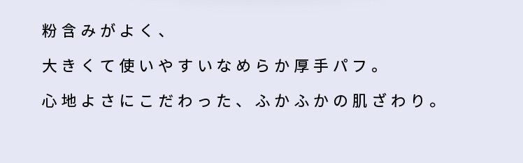 粉含みがよく、大きくて使いやすいなめらか厚手パフ。心地よさにこだわった、ふかふかの肌ざわり。